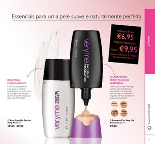 20386
Porcelain
20387
Ivory
20388
Sand
20389
Cocoa
77
JOVEMwww.oriﬂame.pt
Criar uma base perfeita
para aplicar a restante
maquilhagem é a única forma
de conseguir um resultado
realmente perfeito.Aplique a
Base Prep Me Perfect!
BASE PARA
MAQUILHAGEM
Ofereça à sua pele uma ação
nutritiva com esta fórmula
enriquecida com vitaminas.
Esta base de cor espalha-se
magniﬁcamente e confere um
acabamento perfeito!
ACABAMENTO
PERFEITO,AÇÃO
NUTRITIVA
ባ Bases de Cor Very Me
Smoothie 30 ml.
€9,00
ቢ Base Prep Me Perfect
Very Me 30 ml.
26545 €8,00
Essenciais para uma pele suave e naturalmente perfeita
ቢ
ባ
 