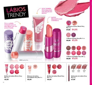 20396
Pink
26496
Clover
Haze
26497
Pink
Blush
26498
Soft
Coral
26499
Cerise
26500
Hot
Red
24594
Feel The
Love
24595
Happy
Glow
24596
Daring
Spirit
30364
Mocha
Dream
30365
Pink
Blush
30366
Hot
Red
30367
Fresh
Peach
30368
Flirty
Pink
30369
Pink
Kiss
30370
Rockstar
Pink
30371
Violet
Vibe
31889
Berry
Punch
31890
Grapefruit
Kiss
30511
Lovely
Pink
30512
Red
Impact
31889BerryPunch
31890 Grapefruit Kiss
30511LovelyPink
30367FreshPeach



32194
Pink
32191
Nude
32192
Coral
78
Brilhos de Lábios Mirror Very
Me 10 ml.
€8,00
Bálsamo de Lábios
Incredibalm Very Me 8 ml.
€8,00
Delineador de Lábios Very
Me 0,8 g.
€7,00
 Batom Lip Addict Very Me 4 g.
€8,00 €4,95
 Batom Cheeky Very Me 10 ml.
€8,00 €5,95
 Bálsamo Colour Mania Very
Me 4,5 g.
€7,00 €4,95
Brilhos de Lábios Mood Very
Me 10 ml.
€8,00
BATOM
BRILHANTE COM
VITAMINA E
Cor e cuidado
suavizante para os
seus lábios, com um
aroma frutado
DICA! TAMBÉM
FICA FABULOSO
NAS MAÇÃS DO
ROSTO!
TRENDY
 