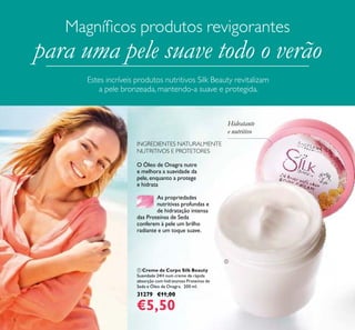 8
O Óleo de Onagra nutre
e melhora a suavidade da
pele, enquanto a protege
e hidrata.
As propriedades
nutritivas profundas e
de hidratação intensa
das Proteínas de Seda
conferem à pele um brilho
radiante e um toque suave.
INGREDIENTES NATURALMENTE
NUTRITIVOS E PROTETORES
 Creme de Corpo Silk Beauty
Suavidade 24H num creme de rápida
absorção com hidratantes Proteínas de
Seda e Óleo de Onagra. 200 ml.
31279 €11,00
€5,50
Hidratante
e nutritivo
Magníicos produtos revigorantes
para uma pele suave todo o verão
Estes incríveis produtos nutritivos Silk Beauty revitalizam
a pele bronzeada, mantendo-a suave e protegida.

 