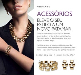 ቢ
ባ
ACESSÓRIOS
OS SEUS SONHOS – A NOSSA INSPIRAÇÃO™
ELEVE O SEU
ESTILO A UM
NOVO PATAMAR
Qualquer ícone de moda dir-lhe-á que os melhores
acessórios devem ser tão versáteis quanto elegantes.
Além disso, podem ser acessíveis e causar um grande
impacto ao mesmo tempo.
Na Orilame, todos os nossos acessórios de moda são
cuidadosamente selecionados tendo estas características em
mente – o que faz com que seja fácil aperfeiçoar o seu look.
 