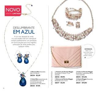 




86
 Colar de Pérolas Maggie
Dimensões: comprimento 42 cm
+ 6 cm extensão.
28215 €14,95
 Pulseira de Pérolas Maggie
Dimensões: 3 x 18 cm + 3 cm
extensão.
28216 €9,95
 Brincos de Pérolas Maggie
Dimensões: 2,5 x 1,5 cm.
28217 €5,95
 Clutch Maggie Dimensões:
27 x 19 x 2,5 cm.
28231 €19,95
 Brincos Ella Dimensões:
3,8 x 1,5 x 0,6 cm.
28334 €5,95
 Colar Ella (comprimento da
corrente) 44 cm + 6 cm de
corrente de extensão;
(pendente) 2,7 x 1,8 x 0,8 cm.
28333 €7,95
Bolso com
fecho-éclair, bolsos
abertos, fecho
metálico rotativo
INTERIOR:
NOVO
EDIÇÃO LIMITADA
A cor mais desejada do verão
é o azul-cobalto. Este tom intemporal
combina perfeitamente com pendentes
em forma de gota, para uma magníica
soisticação de verão, perfeita para
qualquer mulher.
EDIÇÃOLIMITADA
DESLUMBRANTE
EM AZUL

 