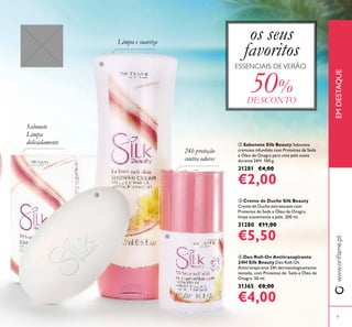 www.orilame.ptEMDESTAQUE
9
 Creme de Duche Silk Beauty
Creme de Duche extrassuave com
Proteínas de Seda e Óleo de Onagra,
limpa suavemente a pele. 200 ml.
31280 €11,00
€5,50
 Sabonete Silk Beauty Sabonete
cremoso infundido com Proteínas de Seda
e Óleo de Onagra para uma pele suave
durante 24H. 100 g.
31281 €4,00
€2,00
 Deo Roll-On Antitranspirante
24H Silk Beauty Deo Roll-On
Antitranspirante 24h dermatologicamente
testado, com Proteinas de Seda e Óleo de
Onagra. 50 ml.
31365 €8,00
€4,00
Limpa e suaviza
Sabonete
Limpa
delicadamente
24h proteção
contra odores
ESSENCIAIS DEVERÃO
os seus
favoritos
50%
DESCONTO



 