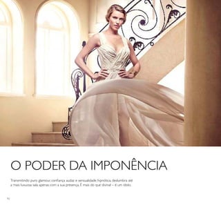 92
O PODER DA IMPONÊNCIA
Transmitindo puro glamour, coniança audaz e sensualidade hipnótica, deslumbra até
a mais luxuosa sala apenas com a sua presença. É mais do que divinal – é um ídolo.
 