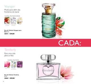 94
CADA:
Eau de Toilette Voyager para
Ela 50 ml.
30411 €29,00
FLOR E FRUTO
DE FEIJOA
FLORAL FRUTADAVERDE
JASMIMALMÍSCARES
SENSUAIS
Muito para além das
fronteiras do banal
Voyager
FLORAL FRUTADA
MAGNÓLIA BALSAMINAFLOR DE
MANDARINA
Eau de Toilette Tenderly
50 ml.
30061 €29,00
Tenderly
Para uma vida
plena e feliz
 