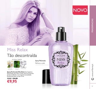 www.orilame.ptFRAGRÂNCIAS
97
PÉTALAS
DE JASMIM
Spray Perfumado Miss Relax Esta fragrância
Floral Verde, para todo o corpo, centra-se na pureza
da Seiva de Bambu e num toque de sensualidade.
Perfeito para levar na mala. 75 ml.
31634 €16,00
€9,95
Miss Relax
Tão descontraída
FLORALVERDE
SEIVA DE
BAMBU
ALMÍSCARES
NOVO
Refresca a pele
Spray Pefumado
 