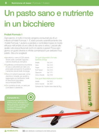 8          Nutrizione di base | Formula 1 frullato




Un pasto sano e nutriente
in un bicchiere
Frullati	Formula	1
Ogni giorno, in tutto il mondo vengono consumati più di un
milione di frullati Formula 1. È stato provato scientificamente che
i frullati Formula 1 aiutano a perdere o controllare il peso in modo
efficace nell’ambito di uno stile di vita sano e attivo. Lasciati alle
spalle i cibi preconfezionati ricchi di calorie e grassi! Prova ogni
giorno un gusto diverso e infinite combinazioni per deliziare il tuo
palato. Sta a te scegliere!
• Ipocalorico: meno di 220 calorie.             Sei gusti disponibili in formato
  Tenere sotto controllo l’apporto              barattolo (550g):
  calorico diventa più semplice.                Vaniglia           Cod. 0141
• Equilibrata combinazione di proteine          Cacao              Cod. 0142
  di soia e carboidrati per dare una            Fragola            Cod. 0143
  prolungata sensazione di sazietà e
                                                Frutti Tropicali   Cod. 0144
  mantenere elevati livelli di energia.
                                                Cappuccino         Cod. 1171
• Ricco di nutrienti essenziali, come           Crema e Biscotto   Cod. 0146
  vitamine e minerali, per aiutarti a
  raggiungere più facilmente i livelli          Due gusti disponibili anche in bustine:
  di assunzione giornaliera
                                                Vaniglia           Cod. 2653
  raccomandata (RDA)
                                                Crema e biscotto   Cod. 2657
• Con proteine di soia, un aiuto per
                                                Confezioni da 7 bustine mono dose da 26 g
  controllare il colesterolo




     A	proposito	di...
     L’assunzione giornaliera di 25g di
     proteine di soia, nell’ambito di un
     regime alimentare controllato e con
     un ridotto apporto di grassi saturi,
     può aiutare a mantenere livelli
     equilibrati di colesterolo.




                              30 anni dedicati a cambiare la vita delle persone
 