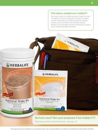 9


                                                                  Trial	clinico:	risultati	con	i	frullati	F1	
                                                                  Uno studio clinico ha confermato che i frullati Formula 1
                                                                   Herbalife e Formula 3 Integratore Proteico in Polvere,
                                                                  se usati nell’ambito di una dieta ad elevato apporto
                                                                  proteico, sono più efficaci nel controllo del peso
                                                                  rispetto ad una semplice riduzione dell’apporto calorico
                                                                  di una tradizionale dieta alimentare.




                                        Sei	fuori	casa?	Non	puoi	preparare	il	tuo	frullato	F1?	
                                        Niente paura: prendi una Barretta Formula 1 (vedi pag. 15)



Per saperne di più su Herbalife e i suoi prodotti, visita il sito www.herbalife.it e/o rivolgiti ad un Distributore Indipendente Herbalife
 