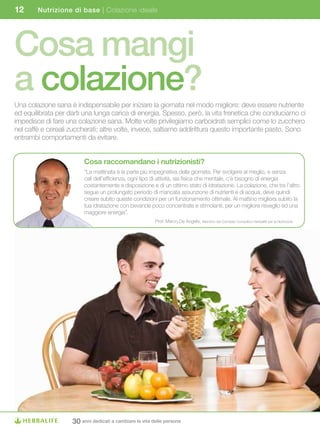 12      Nutrizione di base | Colazione ideale




Cosa mangi
a colazione?
Una colazione sana è indispensabile per iniziare la giornata nel modo migliore: deve essere nutriente
ed equilibrata per darti una lunga carica di energia. Spesso, però, la vita frenetica che conduciamo ci
impedisce di fare una colazione sana. Molte volte privilegiamo carboidrati semplici come lo zucchero
nel caffè e cereali zuccherati; altre volte, invece, saltiamo addirittura questo importante pasto. Sono
entrambi comportamenti da evitare.


                         Cosa	raccomandano	i	nutrizionisti?
                         “La mattinata è la parte più impegnativa della giornata. Per svolgere al meglio, e senza
                         cali dell’efficienza, ogni tipo di attività, sia fisica che mentale, c’è bisogno di energia
                         costantemente a disposizione e di un ottimo stato di idratazione. La colazione, che tra l’altro
                         segue un prolungato periodo di mancata assunzione di nutrienti e di acqua, deve quindi
                         creare subito queste condizioni per un funzionamento ottimale. Al mattino migliora subito la
                         tua idratazione con bevande poco concentrate e stimolanti, per un migliore risveglio ed una
                         maggiore energia”.
                                                         Prof. Marco De Angelis, Membro del Comitato Consultivo Herbalife per la Nutrizione




                    30 anni dedicati a cambiare la vita delle persone
 