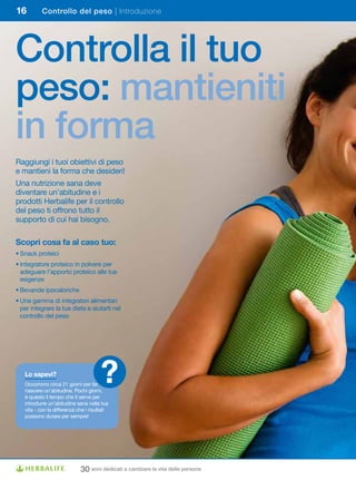 16         Controllo del peso | Introduzione




Controlla il tuo
peso: mantieniti
in forma
Raggiungi i tuoi obiettivi di peso
e mantieni la forma che desideri!
Una nutrizione sana deve
diventare un’abitudine e i
prodotti Herbalife per il controllo
del peso ti offrono tutto il
supporto di cui hai bisogno.

Scopri	cosa	fa	al	caso	tuo:
•	Snack	proteici
•		ntegratore	proteico	in	polvere	per	
  I
  adeguare l’apporto proteico alle tue
  esigenze
•	Bevande	ipocaloriche	
•		 na	gamma	di	integratori	alimentari	
  U
  per integrare la tua dieta e aiutarti nel
  controllo del peso




   Lo	sapevi?
   Occorrono circa 21 giorni per far
   nascere un’abitudine. Pochi giorni,
                                       ?
   è questo il tempo che ti serve per
   introdurre un’abitudine sana nella tua
   vita - con la differenza che i risultati
   possono durare per sempre!




                             30 anni dedicati a cambiare la vita delle persone
 
