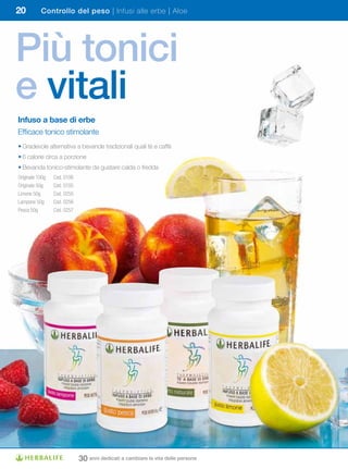 20         Controllo del peso | Infusi alle erbe | Aloe




Più tonici
e vitali
Infuso	a	base	di	erbe
Efficace tonico stimolante
• Gradevole alternativa a bevande tradizionali quali tè e caffè
• 6 calorie circa a porzione
• Bevanda tonico-stimolante da gustare calda o fredda
Originale 100g   Cod. 0106
Originale 50g    Cod. 0105
Limone 50g       Cod. 0255
Lampone 50g      Cod. 0256
Pesca 50g        Cod. 0257




                             30 anni dedicati a cambiare la vita delle persone
 