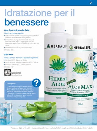 21



Idratazione per il
benessere
Aloe	Concentrato	alle	Erbe
Aiuta il processo digestivo.
• Aiuta in modo naturale il processo digestivo e facilita il
  processo di depurazione dell’organismo
• Dona all’acqua un gusto rinfrescante che può
  stimolarti a bere di più e raggiungere così più
  facilmente l’apporto raccomandato di 2 litri d’acqua al
  giorno
• Contiene limone per un gusto rinfrescante
240ml Cod. 0025


Aloe	Max
Aiuta a lenire e depurare l’apparato digerente.
• Contiene il 98% di puro gel di Aloe
• Certificato IASC (International Aloe Science Council)
• Favorisce la fisiologica funzione digestiva
240ml Cod. 1137


            Immagine di proprietà
            dell’International Aloe
            Science Council (U.S.A.).




    Lo	sapevi?
    La scarsa idratazione può essere causata
    da uno squilibrio nell’apporto di elettroliti.
                                                  ?
    A sua volta, la mancanza di idratazione può
    attivare un meccanismo di difesa che porta
    l’organismo a immagazzinare acqua nei tessuti
    adiposi. Di conseguenza, questi tessuti si
    riempiono di liquidi e impurità.




           Per saperne di più su Herbalife e i suoi prodotti, visita il sito www.herbalife.it e/o rivolgiti ad un Distributore Indipendente Herbalife
 