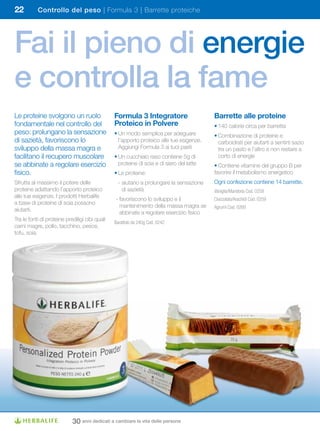 22         Controllo del peso | Formula 3 | Barrette proteiche




Fai il pieno di energie
e controlla la fame
Le proteine svolgono un ruolo                   Formula	3	Integratore	                    Barrette alle proteine
fondamentale nel controllo del                  Proteico	in	Polvere                       • 140 calorie circa per barretta
peso: prolungano la sensazione                  • Un modo semplice per adeguare           • Combinazione di proteine e
di sazietà, favoriscono lo                        l’apporto proteico alle tue esigenze.     carboidrati per aiutarti a sentirti sazio
sviluppo della massa magra e                      Aggiungi Formula 3 ai tuoi pasti          tra un pasto e l’altro e non restare a
facilitano il recupero muscolare                • Un cucchiaio raso contiene 5g di          corto di energie
se abbinate a regolare esercizio                  proteine di soia e di siero del latte   • Contiene vitamine del gruppo B per
fisico.                                         • Le proteine:                            favorire il metabolismo energetico
Sfrutta al massimo il potere delle                - aiutano a prolungare la sensazione    Ogni confezione contiene 14 barrette.
proteine adattando l’apporto proteico               di sazietà                            Vaniglia/Mandorla Cod. 0258
alle tue esigenze. I prodotti Herbalife
                                                - favoriscono lo sviluppo e il            Cioccolato/Arachidi Cod. 0259
a base di proteine di soia possono
                                                  mantenimento della massa magra se       Agrumi Cod. 0260
aiutarti.
                                                  abbinate a regolare esercizio fisico
Tra le fonti di proteine prediligi cibi quali
                                                Barattolo da 240g Cod. 0242
carni magre, pollo, tacchino, pesce,
tofu, soia.




                            30 anni dedicati a cambiare la vita delle persone
 