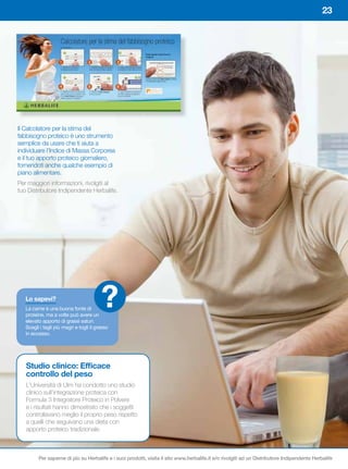23




Il Calcolatore per la stima del
fabbisogno proteico è uno strumento
semplice da usare che ti aiuta a
individuare l’Indice di Massa Corporea
e il tuo apporto proteico giornaliero,
fornendoti anche qualche esempio di
piano alimentare.
Per maggiori informazioni, rivolgiti al
tuo Distributore Indipendente Herbalife.




   Lo	sapevi?
   La carne è una buona fonte di
   proteine, ma a volte può avere un
                                         ?
   elevato apporto di grassi saturi.
   Scegli	i	tagli	più	magri	e	togli	il	grasso	
   in eccesso.




   Studio	clinico:	Efficace	
   controllo del peso
   L’Università di Ulm ha condotto uno studio
   clinico sull’integrazione proteica con
   Formula 3 Integratore Proteico in Polvere
   e i risultati hanno dimostrato che i soggetti
   controllavano meglio il proprio peso rispetto
   a quelli che seguivano una dieta con
   apporto proteico tradizionale.



         Per saperne di più su Herbalife e i suoi prodotti, visita il sito www.herbalife.it e/o rivolgiti ad un Distributore Indipendente Herbalife
 