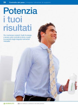 24      Controllo del peso | Integratori alimentari di supporto




Potenzia
i tuoi
risultati
Per mantenere costanti i livelli di energia
e tenere sotto controllo la fame, scopri
le proprietà degli integratori alimentari
Herbalife!




                     30 anni dedicati a cambiare la vita delle persone
 