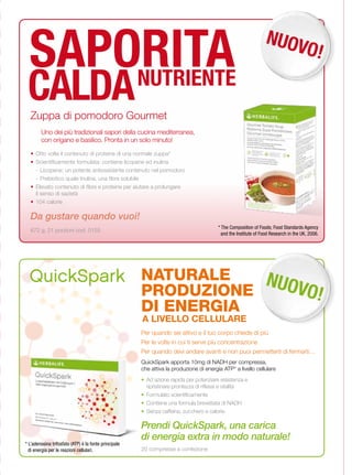SAPORITA                                                                                                       NUOV
                                                                                                                     O!

 CALDANUTRIENTE
  Zuppa di pomodoro Gourmet
        Uno dei più tradizionali sapori della cucina mediterranea,
        con origano e basilico. Pronta in un solo minuto!
  •	 Otto volte il contenuto di proteine di una normale zuppa*
  •	 Scientificamente formulata: contiene licopene ed inulina
     - Licopene: un potente antiossidante contenuto nel pomodoro
     - Prebiotico quale Inulina, una fibra solubile
  •	 Elevato contenuto di fibre e proteine per aiutare a prolungare
     il senso di sazietà
  •	 104 calorie

  Da gustare quando vuoi!
                                                                                         * The Composition of Foods; Food Standards Agency
  672 g, 21 porzioni cod. 0155
                                                                                           and the Institute of Food Research in the UK, 2006.




  QuickSpark NATURALE                                             NUOV
                                                       PRODUZIONE     O!
                                                       DI ENERGIA
                                                       A LIVELLO CELLULARE
                                                       Per quando sei attivo e il tuo corpo chiede di più
                                                       Per le volte in cui ti serve più concentrazione
                                                       Per quando devi andare avanti e non puoi permetterti di fermarti…
                                                       QuickSpark apporta 10mg di NADH per compressa,
                                                       che attiva la produzione di energia ATP* a livello cellulare
                                                       • Ad azione rapida per potenziare resistenza e
                                                         ripristinare prontezza di riflessi e vitalità
                                                       • Formulato scientificamente
                                                       • Contiene una formula brevettata di NADH
                                                       • Senza caffeina, zucchero e calorie.

                                                       Prendi QuickSpark, una carica
                                                       di energia extra in modo naturale!
* L’adenosina trifosfato (ATP) è la fonte principale
  di energia per le reazioni cellulari.                20 compresse a confezione
 