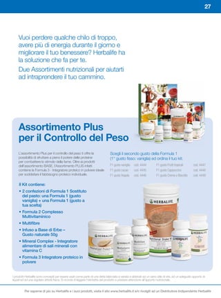 27




     Vuoi perdere qualche chilo di troppo,
     avere più di energia durante il giorno e
     migliorare il tuo benessere? Herbalife ha
     la soluzione che fa per te.
     Due Assortimenti nutrizionali per aiutarti
     ad intraprendere il tuo cammino.




     Assortimento	Plus	
     per	il	Controllo	del	Peso
     L’assortimento Plus per il controllo del peso ti offre la                   Scegli il secondo gusto della Formula 1
     possibilità di sfruttare a pieno il potere delle proteine                   (1° gusto fisso: vaniglia) ed ordina il tuo kit:
     per combattere lo stimolo della fame. Oltre ai prodotti
     dell’assortimento BASE, l’Assortimento PLUS infatti                         F1 gusto vaniglia   cod. 4444         F1 gusto Frutti tropicali      cod. 4447
     contiene la Formula 3 - Integratore proteico in polvere ideale              F1 gusto cacao      cod. 4445         F1 gusto Cappuccino            cod. 4448
     per soddisfare il fabbisogno proteico individuale.                          F1 gusto fragola    cod. 4446         F1 gusto Crema e Biscotto      cod. 4449

     Il Kit contiene:
     •		 	confezioni	di	Formula	1	Sostituto	
       2
       del pasto: una Formula 1 (gusto
       vaniglia) + una Formula 1 (gusto a
       tua scelta)
     •		 ormula	2	Complesso	
       F
       Multivitaminico
     •		 ultifibre
       M
     •		nfuso	a	Base	di	Erbe	–	
       I
       Gusto naturale 50g
     •		 ineral	Complex	-	Integratore	
       M
       alimentare di sali minerali con
       vitamina C
     •		 ormula	3	Integratore	proteico	in	
       F
       polvere


I prodotti Herbalife sono concepiti per essere usati come parte di una dieta bilanciata e variata e abbinati ad un sano stile di vita, ad un adeguato apporto di
liquidi ed ad una regolare attività fisica. Si ricorda di leggere l’etichetta del prodotto e prestare attenzione all’apporto nutrizionale.


         Per saperne di più su Herbalife e i suoi prodotti, visita il sito www.herbalife.it e/o rivolgiti ad un Distributore Indipendente Herbalife
 