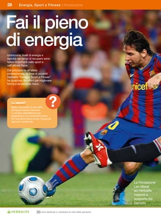 28        Energia, Sport e Fitness | Introduzione




Fai il pieno
di energia
Idratazione, livelli di energia e
rapidità nei tempi di recupero sono
fattori importanti nello sport e
nell’attività fisica.
Dal principiante all’atleta
professionista, la linea di prodotti
Herbalife	“Energia,	Sport	e	Fitness”	
ha qualcosa da offrirti per migliorare
forma e rendimento fisico.




   Lo	sapevi?
   Basta una perdita di solo il 2%
   dei liquidi durante l’esercizio
   o una lieve disidratazione per
                                      ?
   pregiudicare il tuo rendimento fisico.
   Per una performance al top, l’acqua da
   sola non è sufficiente.




                                                                               La Fondazione
                                                                               Leo Messi
                                                                               ed Herbalife
                                                                               insieme a
                                                                               supporto dei
                                                                               bambini

                           30 anni dedicati a cambiare la vita delle persone
 
