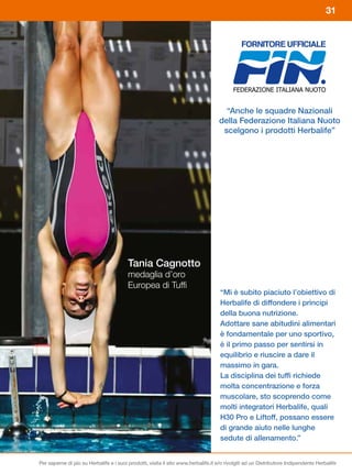 31




                                                                                     “Anche le squadre Nazionali
                                                                                   della Federazione Italiana Nuoto
                                                                                    scelgono i prodotti Herbalife”




                                         Tania Cagnotto
                                         medaglia d’oro
                                         Europea di Tuffi
                                                                                    “Mi è subito piaciuto l’obiettivo di
                                                                                    Herbalife di diffondere i principi
                                                                                    della buona nutrizione.
                                                                                    Adottare sane abitudini alimentari
                                                                                    è fondamentale per uno sportivo,
                                                                                    è il primo passo per sentirsi in
                                                                                    equilibrio e riuscire a dare il
                                                                                    massimo in gara.
                                                                                    La disciplina dei tuffi richiede
                                                                                    molta concentrazione e forza
                                                                                    muscolare, sto scoprendo come
                                                                                    molti integratori Herbalife, quali
                                                                                    H30	Pro	e	Liftoff,	possano	essere	
                                                                                    di grande aiuto nelle lunghe
                                                                                    sedute di allenamento.”


Per saperne di più su Herbalife e i suoi prodotti, visita il sito www.herbalife.it e/o rivolgiti ad un Distributore Indipendente Herbalife
 
