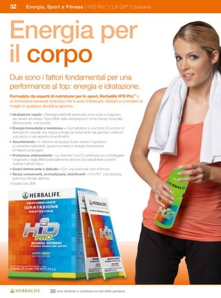 32          Energia, Sport e Fitness | H 3O Pro ™ | Lift Off ® | Guaranà




Energia per
il corpo
Due sono i fattori fondamentali per una
performance al top: energia e idratazione.
Formulato	da	esperti	di	nutrizione	per	lo	sport,	Herbalife	H3O	Pro™ è
un’innovativa bevanda isotonica che ti aiuta rinfrescarti, idratarti e a rendere al
meglio in qualsiasi disciplina sportiva.
• Idratazione	rapida	–	Reintegra elettroliti essenziali come sodio e magnesio
  per aiutarti ad evitare i tipici effetti della disidratazione come crampi muscolari,
  affaticamento, mal di testa
• Energia	immediata	e	resistenza	–	L’isomaltulosio è una fonte di zuccheri di
  derivazione naturale che rilascia energia più lentamente del glucosio, evitando
  così picchi o cali repentini di rendimento
• Assorbimento	–	5 vitamine del gruppo B per aiutare l’organismo
  a convertire carboidrati, grassi e proteine in energia favorendone
  un rilascio prolungato
• Protezione	antiossidante	–	Le vitamine C ed E contribuiscono a proteggere
  l’organismo dagli effetti potenzialmente dannosi dei radicali liberi prodotti
  durante l’attività fisica
• Gusto	rinfrescante	e	delicato	–	Con una piacevole nota di limone
• Senza	conservanti,	aromatizzanti,	dolcificanti	–	H3O Pro™ è la bevanda
  isotonica ufficiale dell’Inter
10 bustine Cod. 2646




                              30 anni dedicati a cambiare la vita delle persone
 