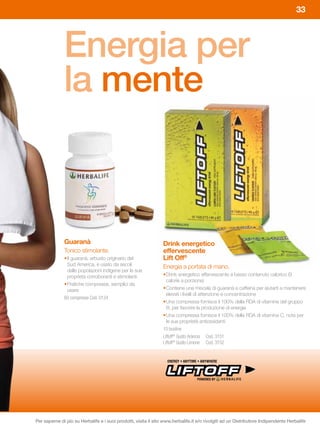 33




              Energia per
              la mente



              Guaranà	                                           Drink	energetico	
              Tonico stimolante.                                 effervescente
              • Il guaranà, arbusto originario del               Lift Off®
                Sud America, è usato da secoli                   Energia a portata di mano.
                dalle popolazioni indigene per le sue
                proprietà corroboranti e stimolanti              • Drink energetico effervescente a basso contenuto calorico (9
                                                                   calorie a porzione)
              • Pratiche compresse, semplici da
                usare                                            • Contiene una miscela di guaranà e caffeina per aiutarti a mantenere
                                                                   elevati i livelli di attenzione e concentrazione
              60 compresse Cod. 0124
                                                                 • Una compressa fornisce il 100% della RDA di vitamine del gruppo
                                                                   B, per favorire la produzione di energia
                                                                 • Una compressa fornisce il 100% della RDA di vitamina C, nota per
                                                                   le sue proprietà antiossidanti
                                                                 10 bustine
                                                                 Liftoff® Gusto Arancia Cod. 3151
                                                                 Liftoff® Gusto Limone Cod. 3152




Per saperne di più su Herbalife e i suoi prodotti, visita il sito www.herbalife.it e/o rivolgiti ad un Distributore Indipendente Herbalife
 