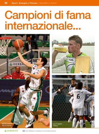 34      Sport, Energia e Fitness | Herbalife in Action




   Campioni di fama
   internazionale...


                                                                 Attila Vajda
                                                                 Olympic Gold medallist




Monte Paschi                                                     Los Angeles
Siena Basket                                                     Galaxy


                     30 anni dedicati a cambiare la vita delle persone
 