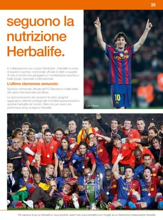 35



seguono la
nutrizione
Herbalife.
In collaborazione con i propri Distributori , Herbalife si onora
di essere lo sponsor nutrizionale ufficiale di atleti e squadre
di tutto il mondo che gareggiano in manifestazioni sportive a
livello locale, nazionale e internazionale.
L’ultimo	clamoroso	annuncio:
Sponsor nutrizionale ufficiale del FC Barcelona e della stella
del calcio internazionale Leo Messi.
Le sponsorizzazioni dei campioni di calcio spagnoli
aggiungono ulteriore prestigio alle incredibili sponsorizzazioni
sportive Herbalife nel mondo. Atleti che per avere una
                                                                             Leo Messi
performace al top scelgono Herbalife.




  FC Barcelona

         Per saperne di più su Herbalife e i suoi prodotti, visita il sito www.herbalife.it e/o rivolgiti ad un Distributore Indipendente Herbalife
 