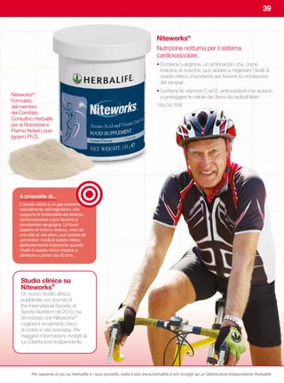 39


                                                                                   Niteworks®
                                                                                   Nutrizione notturna per il sistema
                                                                                   cardiovascolare.
                                                                                   • Contiene L-arginina, un aminoacido che, come
                                                                                     indicano le ricerche, può aiutare a migliorare i livelli di
                                                                                     ossido nitrico, importante per favorire la circolazione
                                                                                     del sangue
                                                                                   • Contiene le vitamine C ed E, antiossidanti che aiutano
Niteworks®:                                                                          a proteggere le cellule dai danni da radicali liberi
Formulato
dal membro                                                                         150g Cod. 0036
del Comitato
Consultivo Herbalife
per la Nutrizione e
Premio Nobel Louis
Ignarro Ph.D.




    A	proposito	di...
    L’ossido nitrico è un gas presente
    naturalmente nell’organismo, che
    supporta la funzionalità del sistema
    cardiovascolare e può favorire la
    circolazione sanguigna. Un buon
    apporto di frutta e verdura, unito ad
    uno stile di vita attivo, può aiutare ad
    aumentare i livelli di ossido nitrico;
    particolarmente importante quando
    i livelli di ossido nitrico iniziano a
    diminuire a partire dai 30 anni.




    Studio clinico su
    Niteworks®
    Un nuovo studio clinico,
    pubblicato sul Journal of
    the International Society of
    Sports Nutrition nel 2010, ha
    dimostrato che Niteworks®
    migliora il rendimento fisico
    di ciclisti in età avanzata. Per
    maggiori informazioni, rivolgiti al
    tuo Distributore Indipendente.




           Per saperne di più su Herbalife e i suoi prodotti, visita il sito www.herbalife.it e/o rivolgiti ad un Distributore Indipendente Herbalife
 