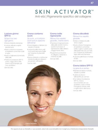 47


                                                                                                                                                ™

                                                    Anti-età | Rigenerante speciﬁco del collagene




Lozione	giorno	                        Crema	contorno	                       Crema	notte	                         Crema	décolleté
SPF15                                  occhi                                 rigenerante                          Ritrova il tuo aspetto
Scopri il tuo viso                     Gli occhi...e il contorno             Ritrova il tuo aspetto               giovanile.
ogni giorno.                           occhi sono lo specchio                giovanile...mentre dormi.            • Idrata e rivitalizza la pelle
• Azione idratante istantanea          dell’anima!                           • Favorisce il ringiovanimento         senza ungere
• Lozione delicata a rapido            • Crema leggera e delicata con         della pelle durante il sonno,       • Aiuta a ridurre l’insorgenza
 assorbimento                            estratto di cetriolo                 quando il processo di                di inestetismi come linee
                                       • Lenisce la pelle intorno agli        rigenerazione delle cellule è        sottili e rughe in questa zona
• Aiuta a ridurre la comparsa
                                        occhi particolarmente fragile         maggiormente attivo                  dell’epidermide che con l’età
 di inestetismi come linee sottili
 e rughe                                per l’assenza di ghiandole           • Supporta la produzione              può mostrare più facilmente i
                                        sebacee                               di collagene, idratando e            segni dell’invecchiamento
• Aiuta a migliorare la luminosità
                                       • Azione idratante e nutritiva per     nutrendo la pelle                   • Lascia la pelle liscia e morbida
 della pelle
                                        rendere la pelle più distesa e       50ml Cod. 0865                        al tatto
• Fattore di protezione SPF15
 contro i raggi UVA e UVB,              più giovane nell’aspetto                                                  50ml Cod. 0864
 minimo raccomandato per               15ml Cod. 0863
 l’uso quotidiano                                                                                                 Crema	labbra	SPF15
50ml Cod. 0862                                                                                                    La gioia di un sorriso.
                                                                                                                  • Mantiene le labbra morbide,
                                                                                                                    idratate e protette
                                                                                                                  • Labbra più lisce e
                                                                                                                   dall’aspetto più carnoso
                                                                                                                  • Con fattore di protezione
                                                                                                                   SPF15, minimo
                                              Crema Notte                                                          raccomandato per uso
                                              Rigenerante                                                          quotidiano, aiuta a ridurre
                                                                                                                   l’insorgenza di linee sottili
                                                                                                                   e rughe intorno alla bocca
                                                                                                                  15ml Cod. 0866




                                            Crema
                                            Contorno
                                            Occhi                           Lozione
                                                                            Giorno



                                                       Crema Labbra




                                     Crema Decolleté


           Per saperne di più su Herbalife e i suoi prodotti, visita il sito www.herbalife.it e/o rivolgiti ad un Distributore Indipendente Herbalife
 