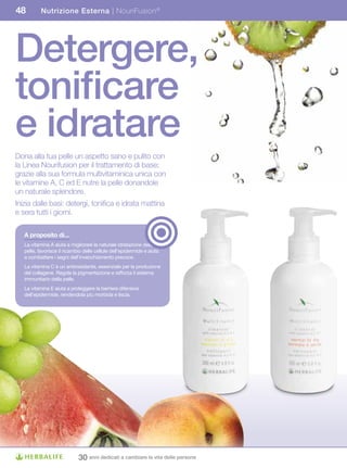 48         Nutrizione Esterna | NouriFusion ®




Detergere,
tonificare
e idratare
Dona alla tua pelle un aspetto sano e pulito con
la Linea Nourifusion per il trattamento di base;
grazie alla sua formula multivitaminica unica con
le vitamine A, C ed E nutre la pelle donandole
un naturale splendore.
Inizia dalle basi: detergi, tonifica e idrata mattina
e sera tutti i giorni.

   A	proposito	di...
   La vitamina A aiuta a migliorare la naturale idratazione della
   pelle, favorisce il ricambio delle cellule dell’epidermide e aiuta
   a combattere i segni dell’invecchiamento precoce.
   La vitamina C è un antiossidante, essenziale per la produzione
   del collagene. Regola la pigmentazione e rafforza il sistema
   immunitario della pelle.
   La vitamina E aiuta a proteggere la barriera difensiva
   dell’epidermide, rendendola più morbida e liscia.




                             30 anni dedicati a cambiare la vita delle persone
 