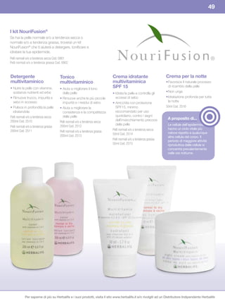 49



I	kit	NouriFusion®
Se hai la pelle normale e/o a tendenza secca o
normale e/o a tendenza grassa, troverai un kit
NouriFusion® che ti aiuterà a detergere, tonificare e
idratare la tua epidermide.
Pelli normali e/o a tendenza secca Cod. 0901
Pelli normali e/o a tendenza grassa Cod. 0902


Detergente                            Tonico                                Crema	idratante	                      Crema	per	la	notte
multivitaminico                       multivitaminico                       multivitaminica	                      • Favorisce il naturale processo
• Nutre la pelle con vitamine,        • Aiuta a migliorare il tono          SPF	15                                  di ricambio della pelle
  sostanze nutrienti ed erbe            della pelle                         • Idrata la pelle e controlla gli     • Non unge
• Rimuove trucco, impurità e          • Rimuove anche le più piccole          eccessi di sebo                     • Idratazione profonda per tutta
  sebo in eccesso                       impurità e i residui di sebo        • Arricchita con protezione             la notte
• Pulisce in profondità la pelle      • Aiuta a migliorare la                 SPF15, minimo                       50ml Cod. 2516
  idratandola                           consistenza e la compattezza          raccomandato per uso
Pelli normali e/o a tendenza secca      della pelle                           quotidiano, contro i segni
                                                                              dell’invecchiamento precoce          A	proposito	di...
200ml Cod. 2510                       Pelli normali e/o a tendenza secca
                                      200ml Cod. 2512                         della pelle                          Le cellule dell’epidermide
Pelli normali e/o a tendenza grassa
                                                                            Pelli normali e/o a tendenza secca     hanno un ciclo vitale più
200ml Cod. 2511                       Pelli normali e/o a tendenza grassa
                                                                            50ml Cod. 2514                         veloce rispetto a qualunque
                                      200ml Cod. 2513                                                              altra cellula del corpo. Il
                                                                            Pelli normali e/o a tendenza grassa    periodo di maggiore attività
                                                                            50ml Cod. 2515                         riproduttiva delle cellule si
                                                                                                                   concentra prevalentemente
                                                                                                                   nelle ore notturne.




           Per saperne di più su Herbalife e i suoi prodotti, visita il sito www.herbalife.it e/o rivolgiti ad un Distributore Indipendente Herbalife
 