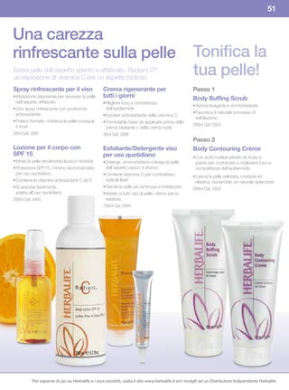 51


Una carezza
rinfrescante sulla pelle                                                                             Tonifica la
Basta pelle dall’aspetto spento e affaticato. Radiant C®:
un’esplosione di vitamina C per un aspetto radioso.
                                                                                                     tua pelle!
Spray rinfrescante per il viso                    Crema	rigenerante	per	                             Passo	1
• Idratazione istantanea per ravvivare la pelle   tutti i giorni                                     Body	Buffing	Scrub	
  dall’aspetto affaticato                         • Migliora tono e consistenza
                                                                                                     • Azione levigante e ammorbidente
• Uno spray rinfrescante con protezione             dell’epidermide
  antiossidante                                                                                      • Favorisce il naturale processo di
                                                  • Il potere antiossidante della vitamina C
                                                                                                       esfoliazione
• Pratico formato. rinfresca la pelle ovunque     • Formidabile base da applicare prima della
  ti trovi!                                                                                          200ml Cod. 0353
                                                    crema idratante o della crema notte
50ml Cod. 2997                                    30ml Cod. 2890
                                                                                                     Passo	2
Lozione	per	il	corpo	con	                         Esfoliante/Detergente viso                         Body	Contouring	Crème
SPF	15                                            per	uso	quotidiano                                 • Con acidi multipli estratti da frutta e
• Idrata la pelle rendendola liscia e morbida     • Deterge, ammorbidisce e leviga la pelle            piante per contribuire a migliorare tono e
• Protezione SPF15, minimo raccomandato             dall’aspetto opaco e stanco                        compattezza dell’epidermide
  per uso quotidiano                              • Contiene vitamina C per combattere i             • Lascia la pelle vellutata, morbida ed
• Contiene le vitamine antiossidanti C ed E         radicali liberi                                    elastica, donandole un naturale splendore
• Si assorbe facilmente,                          • Rende la pelle più luminosa e rivitalizzata      200ml Cod. 0354
  adatta all’uso quotidiano                       • Adatto a tutti i tipi di pelle; ottimo per la
200ml Cod. 0445                                     rasatura
                                                  150ml Cod. 0444




          Per saperne di più su Herbalife e i suoi prodotti, visita il sito www.herbalife.it e/o rivolgiti ad un Distributore Indipendente Herbalife
 