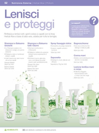 52         Nutrizione Esterna | Herbal Aloe | Profumi




Lenisci
e proteggi                                                                                               Lo	sapevi?
                                                                                                         L’intera pianta dell’aloe (linfa,
                                                                                                         gel e foglie) ha proprietà
                                                                                                                                             ?
                                                                                                         benefiche. L’aloe è ricca di
                                                                                                         vitamine e minerali. Da secoli
                                                                                                         viene utilizzata per uso sia
Rinfresca e lenisci tutti i giorni corpo e capelli con la linea                                          interno che topico.
Herbal Aloe a base di aloe vera, adatta per tutta la famiglia.


Shampoo	e	Balsamo	                Shampoo	e	Balsamo	                   Spray	fissaggio	dolce                 Bagnoschiuma
idratanti                         tutti i Giorni                       • Consente una piega resistente       • Una ricca schiuma che
• Lo Shampoo pulisce con          • Shampoo profumato e                • Lascia i capelli morbidi e            deterge e idrata la pelle
  dolcezza e svolge una azione      rinfrescante                         luminosi                            400ml Cod. 0493
  idratante                       • Il Balsamo trattiene le sostanze   200ml Cod. 0459
• Il Balsamo aiuta a mantenere      idratanti senza appesantire il
  idratati i capelli.               capello                                                                  Crema	mani
• Usali insieme per dare nuova    • Dal fresco aroma alle erbe,        Saponetta                             • Idrata e ammorbidisce le mani
  vita ai tuoi capelli              sono così delicati da poter        • Deterge in modo delicato ed           secche e screpolate
Shampoo idratante                   essere usati quotidianamente         efficace                            50ml Cod. 0450
300ml Cod. 0457                   Shampoo Tutti i Giorni               Saponetta da 125g Cod. 0452
                                  500ml Cod. 0489
Balsamo idratante                                                                                            Lozione	lenitiva	mani	
300ml Cod. 0458                   Balsamo Tutti i Giorni                                                     e corpo
                                  500ml Cod. 0490
                                                                                                             • Delicata e leggera,
                                                                                                               lozione lenitiva mani
                                                                                                               e corpo che non unge
                                                                                                             200ml Cod. 0378




                           30 anni dedicati a cambiare la vita delle persone
 
