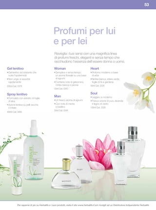 53




                                               Profumi per lui
                                               e per lei
                                                Risveglia i tuoi sensi con una magnifica linea
                                                di profumi freschi, eleganti e senza tempo che
                                                racchiudono l’essenza dell’essere donna o uomo.

Gel lenitivo                                    Woman                                 Heart
• Gel lenitivo ed idratante che                 • Semplice e senza tempo,             • Profumo moderno a base
  nutre l’epidermide                              un aroma floreale su una base         di erbe
• Non unge; si assorbe                            di agrumi                           • Ninfea bianca, edera verde,
  rapidamente                                   • Contiene note di gelsomino,           foglie di tè e gardenia
200ml Cod. 0379                                   ninfea bianca e peonia              50ml Cod. 2329
                                                50ml Cod. 0343

Spray lenitivo                                                                        Soul
                                                Man                                   • Leggero e moderno
• Formulato con estratto di foglie
  di aloe                                       • Un fresco aroma di agrumi           • Fresca unione di yuzu, lavanda
• Azione lenitiva su pelli secche               • Con note di menta                     e legno di cedro
  e irritate                                      e basilico                          100ml Cod. 2328
                                                50ml Cod. 0344
400ml Cod. 0495




          Per saperne di più su Herbalife e i suoi prodotti, visita il sito www.herbalife.it e/o rivolgiti ad un Distributore Indipendente Herbalife
 