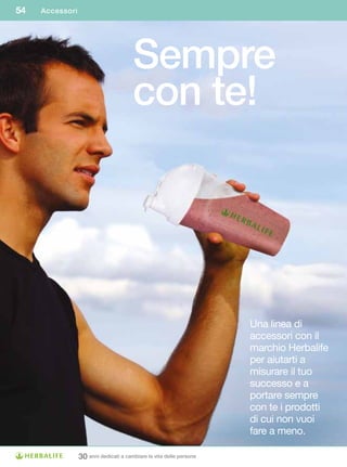 54   Accessori




                                       Sempre
                                       con te!




                                                                     Una linea di
                                                                     accessori con il
                                                                     marchio Herbalife
                                                                     per aiutarti a
                                                                     misurare il tuo
                                                                     successo e a
                                                                     portare sempre
                                                                     con te i prodotti
                                                                     di cui non vuoi
                                                                     fare a meno.

                 30 anni dedicati a cambiare la vita delle persone
 