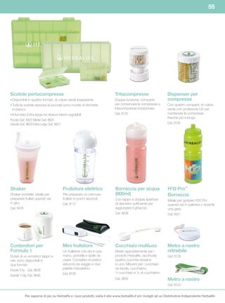 55




Scatole	portacompresse                                                     Tritacompresse                        Dispenser per
• Disponibili in quattro formati, di colore verde trasparente              Doppia funzione: comparto             compresse
• Tutte le scatole (esclusa la piccola) sono munite di etichette           per conservare le compresse e         Con quattro comparti; di colore
  in bianco                                                                tritacompresse incorporato.           verde con protezione UV per
• Il formato Extra-large ha divisori interni regolabili                    Cod. 8125                             mantenere le compresse
                                                                                                                 fresche più a lungo.
Piccolo Cod. 8627 Medio Cod. 8625
Grande Cod. 8629 Extra-Large Cod. 8621                                                                           Cod. 8126




Shaker                                Frullatore elettrico                 Borraccia	per	acqua	                  H3O	Pro™
Shaker portatile, ideale per          Per preparare un cremoso             (800ml)	                              Borraccia
preparare frullati quando sei         frullato in pochi secondi.           Con tappo a doppia apertura           Ideale per gustare H30 Pro
in giro.                              Cod. 8112                            di diametro sufficiente per           quando sei in palestra o durante
Cod. 8478                                                                  aggiungere il ghiaccio.               una gara.
                                                                           Cod. 8638                             Cod. 8421




Contenitori per                       Mini frullatore                      Cucchiaio	multiuso                    Metro a nastro
Formula	1                             Un frullatore che sta in una         Ideato appositamente per i            retraibile
Dotati di un ermetico tappo a         mano, portatile e facile da          prodotti Herbalife, racchiude         Cod. 8129
vite, sono disponibili in             usare. Completo di pratico           quattro cucchiai dosatori
due formati:                          astuccio da viaggio e due            in uno. Misurini per: cucchiaio
Piccolo 57g Cod. 8639                 palette miscelatrici.                da tavola, cucchiaino,
                                      Cod. 8128                            ½ cucchiaio e ¼ di cucchiaino.
Grande 114g Cod. 8640
                                                                           Cod. 8634                             Metro a nastro
                                                                                                                 Cod. 8124


          Per saperne di più su Herbalife e i suoi prodotti, visita il sito www.herbalife.it e/o rivolgiti ad un Distributore Indipendente Herbalife
 