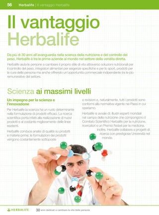 56       Herbalife | Il vantaggio Herbalife




Il vantaggio
Herbalife
Da più di 30 anni all’avanguardia nella scienza della nutrizione e del controllo del
peso, Herbalife è tra le prime aziende al mondo nel settore della vendita diretta.
Herbalife aiuta le persone a cambiare il proprio stile di vita attraverso soluzioni nutrizionali per
il controllo del peso, integratori alimentari per esigenze specifiche e per lo sport, prodotti per
la cura della persona ma anche offrendo un’opportunità commerciale indipendente tra le più
remunerative del settore.



Scienza ai massimi livelli
Un	impegno	per	la	scienza	e	                                   a revisioni e, naturalmente, tutti i prodotti sono
l’innovazione                                                  conformi alla normativa vigente nei Paesi in cui
Per Herbalife la scienza ha un ruolo determinante              operiamo.
nella formulazione di prodotti efficaci. La ricerca            Herbalife si avvale di: illustri esperti mondiali
scientifica porta infatti alla realizzazione di nuovi          nel campo della nutrizione che compongono il
prodotti e al costante miglioramento delle linee               Comitato Scientifico Herbalife per la nutrizione,
esistenti.                                                     ricercatori e un Premio Nobel per la medicina.
Herbalife conduce analisi di qualità su prodotti                           Inoltre, Herbalife collabora a progetti di
e materie prime; le formulazioni dei prodotti                                ricerca con prestigiose Università nel
vengono costantemente sottoposte                                               mondo.




                      30 anni dedicati a cambiare la vita delle persone
 