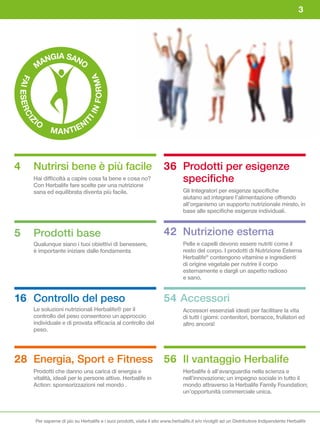 3




                  GIA SAN
                AN       O
               M


                                         FORMA
FA I
     ESER




                                     IN
          CI




          IO                         I
                                  TI
      Z




                            N
                  M A N TIE



4         Nutrirsi bene è più facile                                        36 Prodotti per esigenze
          Hai difficoltà a capire cosa fa bene e cosa no?
          Con Herbalife fare scelte per una nutrizione
                                                                               specifiche
          sana ed equilibrata diventa più facile.                                     Gli Integratori per esigenze specifiche
                                                                                      aiutano ad integrare l’alimentazione offrendo
                                                                                      all’organismo un supporto nutrizionale mirato, in
                                                                                      base alle specifiche esigenze individuali.



5         Prodotti base                                                     42 Nutrizione esterna
          Qualunque siano i tuoi obiettivi di benessere,                              Pelle e capelli devono essere nutriti come il
          è importante iniziare dalle fondamenta                                      resto del corpo. I prodotti di Nutrizione Esterna
                                                                                      Herbalife® contengono vitamine e ingredienti
                                                                                      di origine vegetale per nutrire il corpo
                                                                                      esternamente e dargli un aspetto radioso
                                                                                      e sano.


16 Controllo del peso                                                       54 Accessori
          Le soluzioni nutrizionali Herbalife® per il                                 Accessori essenziali ideati per facilitare la vita
          controllo del peso consentono un approccio                                  di tutti i giorni: contenitori, borracce, frullatori ed
          individuale e di provata efficacia al controllo del                         altro ancora!
          peso.




28 Energia, Sport e Fitness                                                 56 Il vantaggio Herbalife
          Prodotti che danno una carica di energia e                                  Herbalife è all’avanguardia nella scienza e
          vitalità, ideali per le persone attive. Herbalife in                        nell’innovazione; un impegno sociale in tutto il
          Action: sponsorizzazioni nel mondo .                                        mondo attraverso la Herbalife Family Foundation;
                                                                                      un’opportunità commerciale unica.




           Per saperne di più su Herbalife e i suoi prodotti, visita il sito www.herbalife.it e/o rivolgiti ad un Distributore Indipendente Herbalife
 