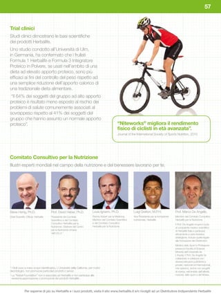 57


Trial clinici
Studi clinici dimostrano le basi scientifiche
dei prodotti Herbalife.
Uno studio condotto all’Università di Ulm,
in Germania, ha confermato che i frullati
Formula 1 Herbalife e Formula 3 Integratore
Proteico in Polvere, se usati nell’ambito di una
dieta ad elevato apporto proteico, sono più
efficaci ai fini del controllo del peso rispetto ad
una semplice riduzione dell’apporto calorico di
una tradizionale dieta alimentare.
 “Il 64% dei soggetti del gruppo ad alto apporto
proteico è risultato meno esposto al rischio dei
problemi di salute comunemente associati al
sovrappeso rispetto al 41% dei soggetti del
gruppo che hanno assunto un normale apporto
proteico”.                                                                                          “Niteworks®	migliora	il	rendimento	
                                                                                                    fisico	di	ciclisti	in	età	avanzata”.
                                                                                                    Journal of the International Society of Sports Nutrition, 2010




Comitato	Consultivo	per	la	Nutrizione	
Illustri esperti mondiali nel campo della nutrizione e del benessere lavorano per te.




Steve Henig, Ph.D.                     Prof. David Heber, Ph.D.               Louis Ignarro, Ph.D.              Luigi Gratton, M.P.H.               Prof. Marco De Angelis,
Chief Scientific Officer, Herbalife    Presidente del Comitato                Premio Nobel† per la Medicina,    Vice Presidente per la formazione   Membro del Comitato Consultivo
                                       Scientifico e del Comitato             Membro del Comitato Scientifico   nutrizionale, Herbalife             Herbalife per la Nutrizione.
                                       Consultivo Herbalife per la            e del Comitato Consultivo
                                                                                                                                                    Il Prof. De Angelis ricopre il ruolo
                                       Nutrizione. Direttore del Centro       Herbalife per la Nutrizione
                                                                                                                                                    di consulente medico-scientifico
                                       per la Nutrizione Umana                                                                                      di Herbalife Italia e partecipa
                                       dell’UCLA *                                                                                                  attivamente a varie iniziative
                                                                                                                                                    strategiche, incluse quelle legate
                                                                                                                                                    alla formazione dei Distributori.
                                                                                                                                                    Medico dello Sport e Professore
                                                                                                                                                    presso la Facoltà di Scienze
                                                                                                                                                    Motorie dell’Università de
                                                                                                                                                    L’Aquila, il Prof. De Angelis ha
                                                                                                                                                    collaborato e collabora con
                                                                                                                                                    diverse istituzioni pubbliche e
                                                                                                                                                    private, nazionali ed internazionali,
* I titoli sono a mero scopo identificativo. L’Università della California, per motivi                                                              che operano, anche con progetti
deontologici, non promuove particolari prodotti o servizi.                                                                                          di ricerca, nell’ambito dell’attività
†
    La “Nobel Foundation” non è associata ad Herbalife e non partecipa alla                                                                         motoria, dello sport e del fitness.
    revisione,approvazione o promozione dei prodotti Herbalife.



               Per saperne di più su Herbalife e i suoi prodotti, visita il sito www.herbalife.it e/o rivolgiti ad un Distributore Indipendente Herbalife
 