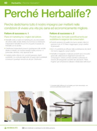 60         Herbalife | Perché Herbalife?




Perché Herbalife?
Perchè dedichiamo tutto il nostro impegno per metterti nelle
condizioni di vivere una vita più sana ed economicamente migliore.
Fattore di successo n. 1                                                  Fattore di successo n. 2
Piano di marketing tra i migliori del settore.                            Prodotti sani, formulati scientificamente per
• Herbalife vanta un piano di marketing tra i più remunerativi            soddisfare le esigenze dei consumatori.
  del settore delle vendite dirette che riconosce ai Distributori         • Prodotti esclusivi e di qualità che hanno aiutato milioni di
  Indipendenti Herbalife fino al 73% di quanto incassato da                 persone in più di 70 Paesi a raggiungere i propri obiettivi
  Herbalife con le vendite                                                  di benessere
• I Distributori Indipendenti possono guadagnare sulle vendite            • Non c’è pubblicità più efficace della soddisfazione dei clienti
  dirette e indirette, più ricevere assegni royalty e bonus - il            che hanno raggiunto i propri obiettivi
  potenziale è illimitato, tutto dipende da te!
                                                                          • Herbalife è impegnata a realizzare prodotti sani e innovativi
• I risultati positivi ottenuti con i prodotti generano clienti             grazie alla collaborazione degli illustri scienziati che
  soddisfatti. La continuità degli ordini di questi clienti soddisfatti     compongono i diversi comitati scientifici e attraverso le
  si traduce in guadagni sempre più alti per i Distributori                 ricerche all’avanguardia condotte dal Laboratorio “Mark
                                                                            Hughes” per la Nutrizione Cellulare e Molecolare dell’UCLA*




                                                                          * L’Università della California di Los Angeles, per motivi deontologici, non
                                                                            promuove particolari prodotti o servizi.




                             30 anni dedicati a cambiare la vita delle persone
 
