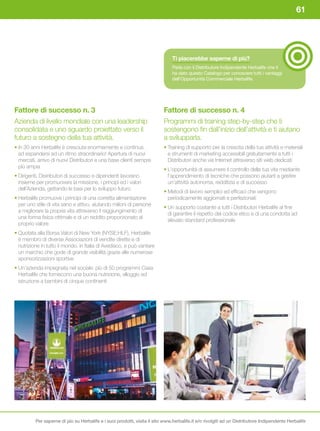 61




                                                                               Ti	piacerebbe	saperne	di	più?
                                                                               Parla con il Distributore Indipendente Herbalife che ti
                                                                               ha dato questo Catalogo per conoscere tutti i vantaggi
                                                                               dell’Opportunità Commerciale Herbalife.




Fattore di successo n. 3                                                   Fattore di successo n. 4
Azienda di livello mondiale con una leadership                             Programmi di training step-by-step che ti
consolidata e uno sguardo proiettato verso il                              sostengono fin dall’inizio dell’attività e ti aiutano
futuro a sostegno della tua attività.                                      a svilupparla.
• In 30 anni Herbalife è cresciuta enormemente e continua                  • Training di supporto per la crescita della tua attività e materiali
  ad espandersi ad un ritmo straordinario! Apertura di nuovi                 e strumenti di marketing accessibili gratuitamente a tutti i
  mercati, arrivo di nuovi Distributori e una base clienti sempre            Distributori anche via Internet attraverso siti web dedicati
  più ampia
                                                                           • L’opportunità di assumere il controllo della tua vita mediante
• Dirigenti, Distributori di successo e dipendenti lavorano                  l’apprendimento di tecniche che possono aiutarti a gestire
  insieme per promuovere la missione, i principi ed i valori                 un’attività autonoma, redditizia e di successo
  dell’Azienda, gettando le basi per lo sviluppo futuro
                                                                           • Metodi di lavoro semplici ed efficaci che vengono
• Herbalife promuove i principi di una corretta alimentazione                periodicamente aggiornati e perfezionati
  per uno stile di vita sano e attivo, aiutando milioni di persone
                                                                           • Un supporto costante a tutti i Distributori Herbalife al fine
  a migliorare la propria vita attraverso il raggiungimento di
                                                                             di garantire il rispetto del codice etico e di una condotta ad
  una forma fisica ottimale e di un reddito proporzionato al
                                                                             elevato standard professionale
  proprio valore
• Quotata alla Borsa Valori di New York (NYSE:HLF), Herbalife
  è membro di diverse Associazioni di vendite dirette e di
  nutrizione in tutto il mondo, in Italia di Avedisco, e può vantare
  un marchio che gode di grande visibilità grazie alle numerose
  sponsorizzazioni sportive
• Un’azienda impegnata nel sociale: più di 50 programmi Casa
  Herbalife che forniscono una buona nutrizione, alloggio ed
  istruzione a bambini di cinque continenti




          Per saperne di più su Herbalife e i suoi prodotti, visita il sito www.herbalife.it e/o rivolgiti ad un Distributore Indipendente Herbalife
 