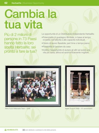 62       Herbalife | Business Opportunity




Cambia la
tua vita
Più di 2 milioni di                                  Le opportunità di un Distributore Indipendente Herbalife:
                                                     •	 otenzialità	di	guadagno	illimitate,	in	base	al	tempo	
                                                      P
                                                      	
persone in 73 Paesi                                   investito nell’attività e alle capacità individuali
hanno fatto la loro                                  •	 rario	di	lavoro	flessibile;	part	time	o	tempo	pieno
                                                      O
                                                      	

scelta Herbalife; sei                                •	 ossibilità	di	lavorare	da	casa
                                                      P
                                                      	
                                                     •	noltre,	l’opportunità	di	aiutare	gli	altri	ad	avere	una	
                                                      I
                                                      	
pronto a fare la tua?                                 vita più sana, attiva ed economicamente migliore




Ritiro Futuri Millionaire Team - 2008                                           Italian	Summit	2008	-	15°	anniversario




                         30 anni dedicati a cambiare la vita delle persone
 