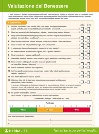 Valutazione del Benessere
Le scelte alimentari e di stile di vita incidono sulle condizioni di salute, sui livelli di vitalità e sul benessere fisico. Per cambiare in meglio,
è importante conoscere i principi di base della nutrizione, individuare eventuali aspetti critici su cui intervenire e adottare i necessari
cambiamenti nelle abitudini di tutti i giorni. Il tuo Distributore Indipendente Herbalife può aiutarti.

1. Questionario
                                                                                                                                                                       (1 Pt.)        (0 Pt.)
1.       Consumi in prevalenza carni bianche, pollo, carne magra, pesce e proteine vegetali
         (fagioli, lenticchie, soia) invece che bistecche, arrosti e altre carni rosse? ...............................................Sì                                        No

2.       Mangi una buona varietà di frutta e verdura colorate e almeno cinque porzioni al giorno? .....................Sì                                                        No

3.       Mangi principalmente cereali integrali (pane e pasta con farina integrale, riso non brillato)
         piuttosto che riso brillato e pane bianco? ....................................................................................................Sì                       No

4.       Mangi pesce grasso (come salmone, sgombro, sardine, trota) almeno 3 volte la settimana? ..................Sì                                                            No

5.       Riesci ad evitare cibi fritti, condimenti, sughi, burro e margarina? ............................................................Sì                                     No

6.       Il tuo apparato digerente funziona senza problemi ed in modo regolare? .................................................Sì                                              No

7.       Fai almeno 30 minuti di attività fisica al giorno per 3-5 giorni la settimana? ............................................Sì                                           No

8.       Riesci a mantenere il tuo peso equilibrato? .................................................................................................Sì                         No

9.       Di solito hai tempo per prepararti pasti equilibrati oppure mangi fuori casa cibi già pronti? ..................Sì                                                      No

10. Riesci ad evitare bibite gasate e spuntini poco sani (patatine, dolci)
         nel corso della giornata e dopo cena?..........................................................................................................Sì                       No

11. Non hai problemi di ritenzione idrica e gonfiori? .........................................................................................Sì                                No

12. Hai l’energia e la concentrazione necessarie per svolgere le tue attività quotidiane senza
         avvertire stanchezza? ...................................................................................................................................Sì             No

13. Bevi almeno 8 bicchieri d’acqua al giorno? .................................................................................................Sì                               No

14. Ritieni che il tuo stile di vita e la tua alimentazione siano adeguati per il benessere
         dell’apparato cardiocircolatorio?..................................................................................................................Sì                   No
         Il benessere dell’apparato cardiocircolatorio dipende da una combinazione di fattori; su alcuni non possiamo
         intervenire (sesso, età, ereditarietà) mentre altri possono essere cambiati (peso, esercizio fisico, fumo)
         attraverso l’adozione di corrette abitudini alimentari ed uno stile di vita sano e attivo.

15. Fai spuntini nel corso della giornata? ..........................................................................................................Sì                          No
         Se hai risposto sì, specifica in cosa consistono di solito questi spuntini:
                                                             Più elevato è il punteggio e più lo stile di vita è sano

                                                                                      Punteggio
     0                                                           5                                                          10                                                            15

                             n Basso                                                     n Medio                                                       n Alto


Quali sono i tuoi obiettivi di benessere?

1.                                                                                               2.

3.                                                                                               4.



                                                                                                        Nutrirsi bene per sentirsi meglio.
 