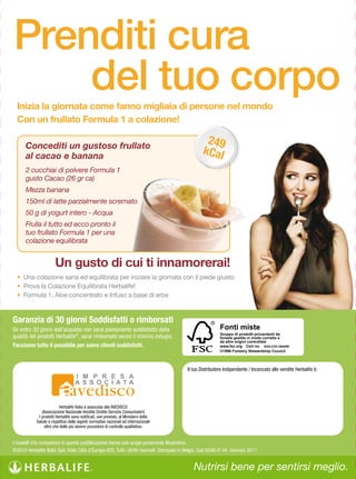 Prenditi cura
    del tuo corpo
  Inizia la giornata come fanno migliaia di persone nel mondo
  Con un frullato Formula 1 a colazione!

      Concediti un gustoso frullato
                                                                                                     249
      al cacao e banana
                                                                                                    kCal
      2 cucchiai di polvere Formula 1
      gusto Cacao (26 gr ca)
      Mezza banana
      150ml di latte parzialmente scremato
      50 g di yogurt intero - Acqua
      Frulla il tutto ed ecco pronto il
      tuo frullato Formula 1 per una
      colazione equilibrata


                       Un gusto di cui ti innamorerai!
  •	 Una	colazione	sana	ed	equilibrata	per	iniziare	la	giornata	con	il	piede	giusto
  •	 Prova	la	Colazione	Equilibrata	Herbalife!
  •	 Formula	1,	Aloe	concentrato	e	Infuso	a	base	di	erbe


Garanzia di 30 giorni Soddisfatti o rimborsati
Se entro 30 giorni dall’acquisto non sarai pienamente soddisfatto della                                      Fonti miste
                                                                                                             Gruppo di prodotti provenienti da
qualità dei prodotti Herbalife®, sarai rimborsato senza il minimo indugio.                                   foreste gestite in modo corretto e
                                                                                                             da altre origini controllate
Facciamo tutto il possibile per avere clienti soddisfatti.                                                   www.fsc.org Cert no. SGS-COC-004099
                                                                                                             ©1996 Forestry Stewardship Council



                                                                                            Il tuo Distributore Indipendente / Incaricato alle vendite Herbalife è:




                          Herbalife Italia è associata alla AVEDISCO
               (Associazione Nazionale Vendite Dirette Servizio Consumatori)
             I prodotti Herbalife sono notificati, ove previsto, al Ministero della
            Salute e rispettosi delle vigenti normative nazionali ed internazionali
                oltre che delle più severe procedure di controllo qualitativo.


I modelli che compaiono in questa pubblicazione hanno uno scopo puramente illustrativo.
©2010 Herbalife Italia SpA, Viale Città d’Europa 825, Tutti i diritti riservati. Stampato in Belgio. Cod 6240-IT-44  Gennaio 2011


                                                                                               Nutrirsi bene per sentirsi meglio.
 