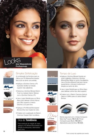 looks                  dos Maquiadores
                          Profissionais


                          simples sofisticação                                                         Tempo de luxo
Vanilla, R$ 27,00         A combinação de Sombra para os                    Granite, R$ 21,00          • Aplique a Sombra Mineral Granite em
                          Olhos com Pó Mineral Bronzeador                                                toda a pálpebra. Adicione a Sombra
                          fará você se sentir uma estrela.                                               Mineral Blue Metal no centro da pálpebra.
                                                                                                         Use a Sombra Mineral Coal para marcar
Denim Frost, R$ 21,00     • Aplique a Sombra Creme a Pó                     Blue Metal, R$ 21,00
                                                                                                         suavemente o côncavo e esfume em
                            Eyesicles Vanilla na metade                                                  direção ao canto do olho.
                            superior das pálpebras.
Navy, R$ 30,00                                                                                         • Use o Lápis Retrátil para os Olhos Navy
                          • Adicione a Sombra Mineral Denim                Coal, R$ 21,00
                                                                                                         para delinear a linha dos cílios superior.
                            Frost na metade inferior. Misture
                            com a Sombra Creme a Pó.                                                   • Finalize com o Batom Cremoso Apricot
                                                                           Navy, R$ 30,00
                                                                                                         Glaze e o Brilho para os Lábios Beach
                                                                         V E N DI
Máscara Alongadora para   • Use o Lápis Retrátil para os Olhos
                                                                      IS
                                                                                                         Bronze.
                                                                 MA



                                                                                DO




   Cílios, R$ 41,00
                            Navy para delinear a linha interna
                                                                               DO
                                                                 MA




                                                                  IS                I
                                                                         VEND


                            dos cílios superior e inferior.                    Ultimate Máscara para
                            Esfume a cor para fora.                                Cílios, R$ 51,00
Bronze Diva, R$ 35,00
                          • Aplique o Pó Mineral Bronzeador
                            Bronze Diva nas maçãs do rosto.
                                                                           Shy Blush, R$ 32,00
Copper Star, R$ 32,00
                          • Finalize com a aplicação do Batom
                            Cremoso Copper Star nos lábios.
                                                                                                       Monte esse look com o Estojo Compacto
                                                                           Neutral, R$ 30,00           Mary Kay® (vazio), R$ 61,00; Pincel
                            Dica de Tendência                                                          Compacto para Blush, R$ 8,00; e
                            Para acentuar as maçãs do rosto,                                           Aplicadores para Sombra, R$ 8,00.
                                                                           Apricot Glaze, R$ 32,00
                            aplique o Pó Mineral Bronzeador em
                            direção às têmporas, esfumando
                            para cima.
10                                                                         Beach Bronze, R$ 31,00

                                                                                                                 Todos os preços são sugestões para revenda
 