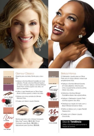 Glamour Clássico                                                                                beleza intensa
         Crystalline, R$ 21,00        Elegante para uma festa. Bonita para o dia a                     Granite, R$ 21,00              O Delineador Líquido para os Olhos
                                      dia.                                                                                            Preto dá um toque clássico nesse look
                                      • Aplique a Sombra Mineral Crystalline em toda                                                  simplesmente lindo.
                                        pálpebra. Pincele a Sombra Mineral Hazelnut
         Hazelnut, R$ 21,00                                                                           Crystalline, R$ 21,00           • Aplique a Sombra Mineral Granite
                                        em todo o côncavo. Aplique a Sombra Mineral
                                                                                                                                        em toda pálpebra. Esfume para
                                        Sweet Plum na linha superior dos cílios, em
                                        toda sua extensão.                                                                              cima e suavemente contorne a linha
                                                                                                        Delineador Líquido para
          Sweet Plum, R$ 21,00                                                                            os Olhos, R$ 34,00            inferior dos cílios.
                                      • Utilize o Lápis Retrátil para os Olhos Deep
                                        Brown na linha superior e inferior dos cílios.        IS
                                                                                                   V E N DI
                                                                                                                                      • Adicione a Sombra Mineral
                                                                                         MA



                                                                                                          DO




                                                                                                                                        Crystalline abaixo das sobrancelhas.
                                                                                                         DO
                                                                                         MA




                                                                                          IS                  I

             Deep Brown, R$ 30,00
                                      • Aplique uma única camada da Ultimate                       VEND




        V E N DI
                                        Máscara Preta.                                                        Ultimate Máscara para   • Aplique o Delineador Líquido Preto
     IS
                                                                                                                  Cílios, R$ 51,00
                                                                                                                                        na linha superior dos cílios.
MA



               DO




                                      • Finalize com Batom Líquido Sherbet.
              DO
MA




 IS                I
        VEND

                                                                                                                                      • Destaque as maçãs do rosto com o
              Ultimate Máscara para
                  Cílios, R$ 51,00                                                                                                      Blush Mineral Cinnamon Stick.
                                                                                                      Cinnamon Stick, R$ 32,00

                                                                                                                                      • Defina os lábios com o Lápis Retrátil
                                                                                                                                        Cappuccino.
          Shy Blush, R$ 32,00
                                                                                                    Capuccino, R$ 30,00               • Finalize com o Batom Líquido
                                                                                                                                        Chocoholic.
                                      Monte esse look com o Estojo Compacto
                                                                                                                                        Dica de Tendência
         Pink, R$ 30,00
                                      Mary Kay® (vazio), R$ 61,00; Pincel
                                      Compacto para Blush, R$ 8,00; e                                  Chocoholic, R$ 32,00

                                      Aplicadores para Sombra, R$ 8,00.                                                                 Utilize o Eye Primer para aumentar a
                                                                                                                                        fixação da sombra.
          Sherbet, R$ 32,00
 