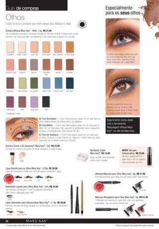 Guia de compras                                                                                                                                      Especialmente
                                                                                                                                                        para os seus olhos
   Olhos                                                                                                             U IA GE
   Todos os tons e produtos que você precisa para destacar o olhar.




                                                                                                               MAQ


                                                                                                                           M
                                                                                                                          AL
                                                                                                                 MI
                                                                                                                       NER

   Sombra Mineral Mary Kay® - Refil, 1,4g, R$ 21,00
   São tonalidades vibrantes e de longa duração em fórmula mineral. Proporcionam cores
   intensas, que não acumulam nas pálpebras e são ideais para qualquer tom de pele.




       crystalline     sweet cream*               spun silk         honey spice silky caramel* amber blaze                                              Os olhos azuis realçam ainda mais com
                                                                                                                                                        as Sombras Minerais Mary Kay® nas
                                                                                                                                                        cores Sweet Plum, Espresso e Coal,
                                                                                                                                                        sendo finalizados com o lápis Black.



   precious pink          hazelnut*                granite           chocolate       sienna*      cinnabar*
                                                                       kiss




       espresso*         lemongrass           ivy garden             blue metal     denim frost   navy blue*




                                                                                                                                                        Os olhos castanhos tornam-se
                                                                                                                                                        intensos com as sombras Silky
       sweet plum             raisin*             dusty lilac            coal*                                                                          Caramel, Amber Blaze e Denim Frost
   *Tonalidades matte.                                                                                                                                  e o acabamento do lápis Navy.

                                                                (A) Tom Iluminador – O tom mais luminoso usado em um look para os
                                      A
                                                                olhos. Aplique abaixo da sobrancelha e na pálpebra.
                                                                                                                                                        Experimente novos looks
                                                                                                                                                        com a ferramenta
                                                                (B) Tom Médio – O tom mais intermediário usado em um look para os
            B                 A               C                 olhos. Em um look para o dia, esse tom é geralmente neutro. Aplique no                  Maquiagem Virtual Mary
                                                                côncavo, começando pelo canto externo do olho.                                          Kay®, no site da Mary Kay.
                                                                (C) Tom de Destaque – O tom mais escuro usado em um look para
                                          C                     os olhos. Promove o toque final de cor. Aplique e misture rente aos cílios
                        A                                       superiores até a metade externa do côncavo.

   Sombra Creme a Pó Eyesicles® Mary Kay®, 5ml, R$ 27,00
   Fórmula em creme a pó suave, de longa duração e à prova d’água.
                                                                                                                               Apontador Duplo                            NOVO! Gel para
                                                                                                                               Mary Kay®, R$ 13,00                        Sobrancelhas, R$ 25,00
                                                                                                                               Super versátil, esse apontador             Ele fixa a sobrancelha no
                                                                                                                               possui duas entradas.                      lugar certo e dá um aspecto
                            vanilla
                                                                                                                                                                          mais encorpado aos fios.

   Lápis Retrátil para os Olhos Mary Kay®, 0,28g, R$ 30,00
   Lápis de mecanismo retrátil com fórmula suave e resistente à água.
                                                                                                                                     Ultimate Máscara para Cílios Mary Kay®, 8g, R$ 51,00
       VENDID
                                                                                                                                     Fórmula exclusiva, para cílios com até cinco vezes mais volume.
             O
MAIS




                 DO




  M                   black           deep brown             navy           olive
             DI




       AIS VEN
                                                                                                                                          VENDID
                                                                                                                                               O
                                                                                                                                   MAIS




   Delineador Líquido para Olhos Mary Kay , 3ml, R$ 34,00            ®
                                                                                                                                                   DO




   Cor intensa e duradoura. E mais! O aplicador especial de                                                                          M
                                                                                                                                               DI




                                                                                                                                          AIS VEN                                                preta
   feltro torna a aplicação super fácil.
                                                                                                                                     Máscara Alongadora para Cílios Mary Kay®, 9g, R$ 41,00
         preto
                                                                                                                                     Fortificada com vitamina B, para cílios com uma aparência
   Lápis Delineador para Sobrancelhas Mary Kay®, 1,13g, R$ 29,00                                                                     impactante, mas ao mesmo tempo leve.
   Fórmula cremosa, de longa duração e à prova d’água, para um visual bem
   definido.

       brunette       classic blonde                                                                                                                                                             preta e marrom

   20
       A impressão pode alterar a cor real do produto                                                                                                             Todos os preços são sugestões para revenda
 
