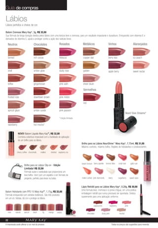 Guia de compras

Lábios
Lábios perfeitos e cheios de cor.

Batom Cremoso Mary Kay®, 3g, R$ 32,00
Sua fórmula de longa duração desliza pelos lábios com uma textura leve e cremosa, para um resultado impactante e duradouro. Enriquecido com vitamina E e
derivados de vitamina C, ajuda a proteger contra a ação dos radicais livres.

  Neutros                        Chocolates                   Rosados               Metálicos                      Vinhos                                 Alaranjados



  tanned                         rich cocoa                   hibiscus              copper star                    berry kiss                             icy peach



  shell                          amber glow                   dusty rose            golden                         apple berry                            sweet nectar



  toffee                         gingerbread                  pink satin            sheer blush

                                                                                    Vermelhos

  frosted rose                   downtown brown               pink melon

                                                                                    red

  apricot glaze                  amber suede                  pink passion
                                                                                                                                               Novo! Give Dreams*
                                                              * Edição limitada

  raisinberry                    hot mocha*


                NOVO! Batom Líquido Mary Kay®, R$ 32,00
                Combina cobertura impecável com a facilidade de aplicação
                de um brilho para os lábios.
                                                                                  Brilho para os Lábios NouriShine™ Mary Kay®, 7,75ml, R$ 31,00
                                                                                  Máximo conforto, máximo brilho. Repleto de hidratantes e condicionantes.

             cherry coffee chocoholic    malted     sherbet raspberry ice



                                                                                   beach bronze berry sparkle   bronze bliss        coral rose         gold rush
                       Brilho para os Lábios Clip-on - Edição
                       Limitada! R$ 32,00
                       Fórmula suave e aveludada que proporciona um
                       leve brilho. Vem com um espelho e em formato de
                       pingente, perfeito para levar na bolsa.                     melon sorbet pink diamonds      starry           sugarberry        sweet raisin


                                                                                  Lápis Retrátil para os Lábios Mary Kay®, 0,28g, R$ 30,00
                                                                                  Uma fórmula leve, cremosa e à prova d’água, em uma prática
Batom Hidratante com FPS 15 Mary        Kay®,  1,75g, R$ 32,00
                                                                                  embalagem retrátil que nunca precisará ser apontada. Desliza
Fórmula enriquecida com extratos botânicos. São três produtos
                                                                                  suavemente para uma aplicação uniforme.
em um só: hidrata, dá cor e protege os lábios.

                                                                                                  cappuccino            raspberry              pink

  rose     natural    apricot   blush      fig    mango    poppy
                                                                                          chocolate        dusty pink                neutral

22
A impressão pode alterar a cor real do produto                                                                            Todos os preços são sugestões para revenda
 