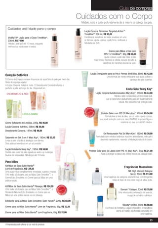 Guia de compras
                                                                                  Cuidados com o Corpo
                                                                                   Modele, nutra e cuide profundamente de si mesma da cabeça aos pés.

  Cuidados anti-idade para o corpo
                                                                                     Loção Corporal Firmadora Targeted-Action™
                                                                                     TimeWise®, 236 ml, R$ 95,00
   Visibly FitTM Loção para o Corpo TimeWise®,                                       Combina os benefícios de vários produtos em uma
   236ml, R$ 74,00                                                                   só fórmula. Ajuda a deixar a pele firme, tonificada e
   Hidrata a pele por até 10 horas, enquanto                                         hidratada por 24h.
   melhora sua elasticidade e textura.
                                                                                                                        Creme para Mãos e Colo com
                                                                                                                  FPS 15 TimeWise®, 85g, R$ 65,00
                                                                                                                  Ajuda a deixar a pele das mãos e colo
                                                                                                      mais firmes, minimiza os efeitos nocivos do sol e a
                                                                                                                 aparência de manchas escuras da pele.



                                                                                                Loção Energizante para os Pés e Pernas Mint Bliss, 88ml, R$ 42,00
Coleção Botânica                                                                                                 Uma fórmula de menta refrescante que ajuda a aliviar o
O Creme de Limpeza remove impurezas da superfície da pele por meio das                                                                     cansaço dos pés e pernas.
fibras de esponja vegetal.
A Loção Corporal hidrata e nutre. O Desodorante Corporal refresca e
perfuma a pele ao longo do dia. Disponível em:                                                                                                 Linha Solar Mary Kay®
 CHÁ VERMELHO & FIGO                                                                                      Loção Corporal Autobronzeadora Mary Kay®, 118ml, R$ 44,00
                                                                                                                             Hidrata a pele e proporciona um bronzeado sutil,
                                                                                                                    que se desenvolve gradualmente para um visual totalmente
                                                                                                                                   natural. Não possui fator de proteção solar.

                                                                                            VENDID
                                                                                                 O
                                                                                     MAIS




                                                                                                                Protetor Solar com FPS 30 Mary Kay®, 118ml, R$ 54,00
                                                                                                     DO




                    LÓTUS & BAMBU                                                      M
                                                                                                 DI




                                                                                            AIS VEN
                                                                                                                     Fórmula leve e livre de óleo, para o rosto e para o corpo,
                                                                                                               que provê proteção contra os raios UVA/UVB. À prova d’água e
Creme Esfoliante de Limpeza, 226g, R$ 46,00                                                                                              resistente ao suor por até 80 minutos.
Loção Corporal Nutritiva, 236ml, R$ 50,00
Desodorante Corporal, 147ml, R$ 48,00
                                                                                                                  Gel Restaurador Pós Sol Mary Kay®, 192ml, R$ 39,00
Sabonete em Gel 2 em 1 Mary Kay , 192ml, R$ 33,00
                                       ®                                                                  Formulado com extratos botânicos ricos em antioxidantes, este gel é
Limpa a pele e facilita a depilação com lâmina.                                                               absorvido rapidamente, repondo a hidratação natural do corpo.
Dois práticos benefícios em um só produto!

Loção Hidratante Mary Kay®, 192ml, R$ 34,00
                                                                                              Protetor Solar para os Lábios com FPS 15 Mary Kay®, 4,5g, R$ 21,00
Perfeita para cuidar da pele exposta ao vento e a mudanças
                                                                                                           Ajuda a proteger os lábios dos efeitos nocivos da radiação solar.
bruscas de temperatura. Hidrata por até 10 horas.

Para Mãos
Kit Mãos de Seda Satin Hands®
                                                                                                                                            Fragrâncias Masculinas
Livre de Fragrância, R$ 124,00
Sinta suas mãos completamente renovadas, suaves e macias.                                                                                        MK High Intensity Cologne
O Kit inclui o Esfoliante para as Mãos Satin Smoothie™, o                                                                                           Spray, 73ml, R$ 113,00
Creme Extra Emoliente e o Creme para as Mãos em uma                                                                 Uma fragrância da categoria oriental âmbar com intrigantes
prática sacola.                                                                                                              notas de topo de erva doce negra e sálvia prata.

Kit Mãos de Seda Satin Hands® Pêssego, R$ 124,00                    VENDID
                                                                         O
                                                             MAIS




O Kit inclui o Esfoliante para as Mãos Satin Smoothie™, o                                                                              Domain™ Cologne, 73ml, R$ 78,00
                                                                             DO




Hidratante Noturno Extra Emoliante e o Creme para as           M                                                                     Uma refrescante combinação de lavanda,
                                                                         DI




                                                                    AIS VEN
Mãos em uma prática sacola na cor pêssego.                                                                                                     musgo de carvalho e almíscar.

Esfoliante para as Mãos Satin Smoothie Satin Hands®, 220g, R$ 56,00
                                                                                                                                          Velocity® for Him, 59ml, R$ 90,00
Creme para as Mãos Satin Hands® Livre de Fragrância, 85g, R$ 32,00
                                                                                                                     O ar fresco da montanha, a água refrescante e o maravilhoso
                                                                                                                                   aroma de madeira das florestas capturados em
Creme para as Mãos Satin Hands® com Fragrância, 85g, R$ 32,00
                                                                                                                                                                 uma fragrância.

                                                                                                                                                                            23
A impressão pode alterar a cor real do produto
 