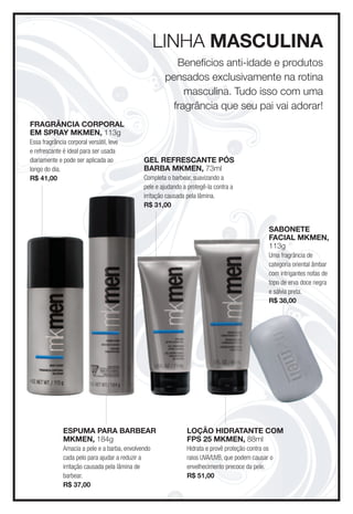 lInHa MascUlina
                                                         Benefícios anti-idade e produtos
                                                      pensados exclusivamente na rotina
                                                           masculina. Tudo isso com uma
                                                        fragrância que seu pai vai adorar!
fRagRância coRPoRal
eM sPRay MKMen, 113g
Essa fragrância corporal versátil, leve
e refrescante é ideal para ser usada
diariamente e pode ser aplicada ao            gel RefRescante Pós
longo do dia.                                 BaRBa MKMen, 73ml
R$ 41,00                                      Completa o barbear, suavizando a
                                              pele e ajudando a protegê-la contra a
                                              irritação causada pela lâmina.
                                              R$ 31,00


                                                                                               saBonete
                                                                                               facial MKMen,
                                                                                               113g
                                                                                               Uma fragrância de
                                                                                               categoria oriental âmbar
                                                                                               com intrigantes notas de
                                                                                               topo de erva doce negra
                                                                                               e sálvia preta.
                                                                                               R$ 38,00




              esPUMa PaRa BaRBeaR                              loção HiDRatante coM
              MKMen, 184g                                      fPs 25 MKMen, 88ml
              Amacia a pele e a barba, envolvendo              Hidrata e provê proteção contra os
              cada pelo para ajudar a reduzir a                raios UVA/UVB, que podem causar o
              irritação causada pela lâmina de                 envelhecimento precoce da pele.
              barbear.                                         R$ 51,00
              R$ 37,00
 