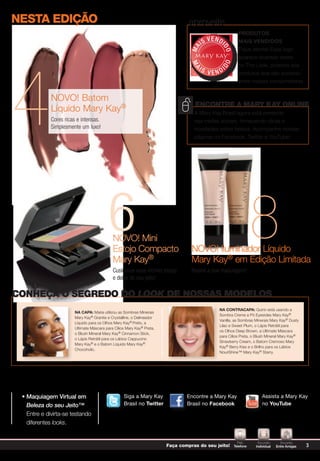 NESTa EDIÇÃo                                                                   aproveite
                                                                                                           PrOduTOs
                                                                                          V E N DI
                                                                                     IS                    Mais VeNdidOs




                                                                                MA



                                                                                                 DO
                                                                                                           Fique atenta! Esse logo
                                                                                                           aparece diversas vezes




4
                                                                                                DO
                                                                                 MA
                                                                                                           no The Look, próximo aos
                                                                                    IS               I
                                                                                          VEND             produtos que são sucesso
                                                                                                           entre nossas consumidoras.


             NOVO! Batom
                                                                                  EncontrE a Mary Kay onlinE
             Líquido Mary Kay®                                                    A Mary Kay Brasil agora está presente
             Cores ricas e intensas.                                              nas mídias sociais, fornecendo dicas e
             Simplesmente um luxo!                                                novidades sobre beleza. Acompanhe nossas
                                                                                  páginas no Facebook, Twitter e YouTube!




                                          6 NOVO! Mini
                                            Estojo Compacto                      NOVO! Iluminador Líquido
                                                                                                                    8
                                            Mary Kay®                            Mary Kay® em Edição Limitada
                                            Customize esse incrível estojo       Realce a sua maquiagem!
                                            e deixe do seu jeito!

conhEça o sEgrEdo do look dE nossas ModElos
                                                                                                Na cONTracaPa: Quinn está usando a
                       Na caPa: Maria utilizou as Sombras Minerais
                                                                                                Sombra Creme a Pó Eyesicles Mary Kay®
                       Mary Kay® Granite e Crystalline, o Delineador
                                                                                                Vanilla, as Sombras Minerais Mary Kay® Dusty
                       Líquido para os Olhos Mary Kay® Preto, a
                                                                                                Lilac e Sweet Plum, o Lápis Retrátil para
                       Ultimate Máscara para Cílios Mary Kay® Preta,
                                                                                                os Olhos Deep Brown, a Ultimate Máscara
                       o Blush Mineral Mary Kay® Cinnamon Stick,
                                                                                                para Cílios Preta, o Blush Mineral Mary Kay®
                       o Lápis Retrátil para os Lábios Cappucino
                                                                                                Strawberry Cream, o Batom Cremoso Mary
                       Mary Kay® e o Batom Líquido Mary Kay®
                                                                                                Kay® Berry Kiss e o Brilho para os Lábios
                       Chocoholic.        Assista a Mary               Encontre a Mary          NouriShine™ Mary Kay® Starry.
                                        Kay no YouTube                 Kay no Facebook




 • Maquiagem Virtual em                           Siga aaMary Kay
                                                  Siga Mary
                                                  Assista a Mary              Encontre a Mary Kay
                                                                              Encontre a Mary                          Assista a Mary Kay
                                                                                                                       Assista a Mary               E
   Beleza do seu Jeito™                           Kay nono Twitter
                                                  Brasil Twitter
                                                  Kay no YouTube              Brasil no Facebook
                                                                              Kay no Facebook                          Kay YouTube
                                                                                                                       no no YouTube                K

   Entre e divirta-se testando
   diferentes looks.


                                                                                                           Pelo      encontro       encontro
                                                                                                                                  Siga a Mary
                                                             Siga a Mary
                                                                       Faça compras do seu jeito!        Telefone   Individual   Entre Amigas   3
                                                             Kay no Twitter                                                       Kay no Twitter
 
